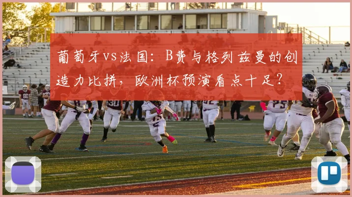 葡萄牙vs法国：B费与格列兹曼的创造力比拼，欧洲杯预演看点十足？