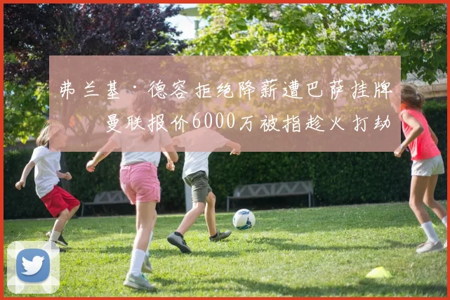 弗兰基·德容拒绝降薪遭巴萨挂牌,曼联报价6000万被指趁火打劫