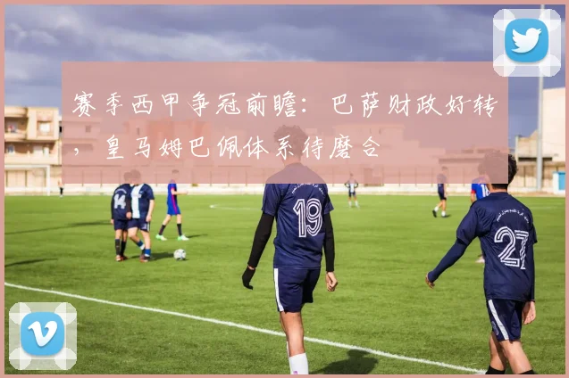 赛季西甲争冠前瞻:巴萨财政好转,皇马姆巴佩体系待磨合