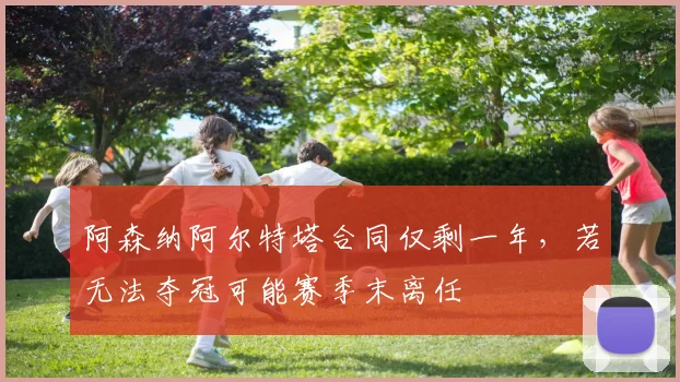 阿森纳阿尔特塔合同仅剩一年,若无法夺冠可能赛季末离任