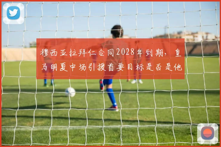 穆西亚拉拜仁合同2028年到期,皇马明夏中场引援首要目标是否是他?